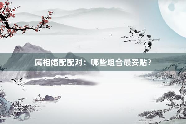 属相婚配配对：哪些组合最妥贴？