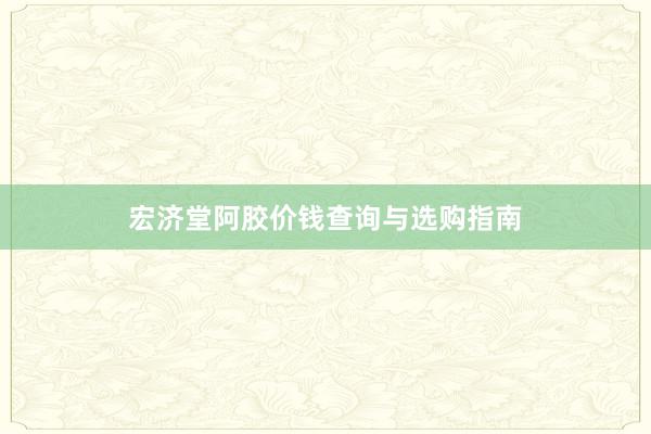 宏济堂阿胶价钱查询与选购指南